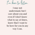 I’m here to listen. I may not understand, but I care about you and even if I don’t know what to say at times, know that I want to be here for you in any way I can.