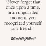 “Never forget that once upon a time, in an unguarded moment, you recognized yourself as a friend.” – Elizabeth Gilbert
