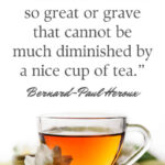“There is no trouble so great or grave that cannot be much diminished by a nice cup of tea.” - Bernard-Paul Heroux