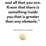 “ Believe in yourself and all that you are. Know that there is something inside you that is greater than any obstacle.” - Christian D. Larson